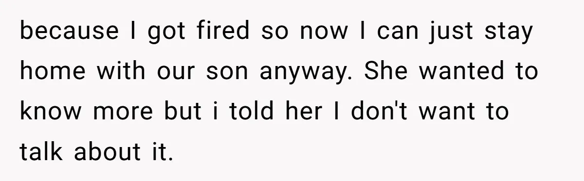 because I got fired so now I can just stay home with our son anyway. She wanted to know more but i told her I don't want to talk about...