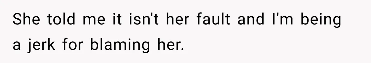 She told me it isn't her fault and I'm being a jerk for blaming her.