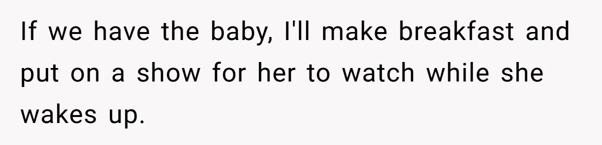 If we have the baby, I'll make breakfast and put on a show for her to watch while she wakes up.