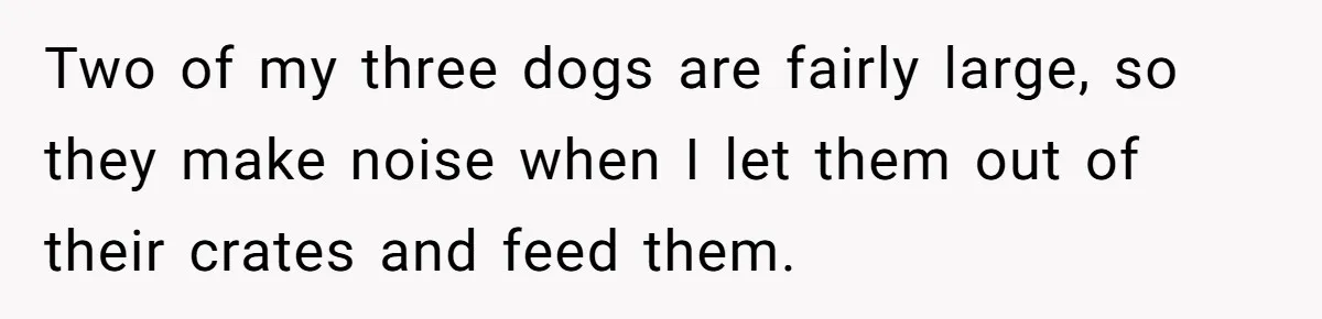 Two of my three dogs are fairly large, so they make noise when I let them out of their crates and feed them.