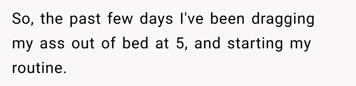 So, the past few days I've been dragging my ass out of bed at 5, and starting my routine.