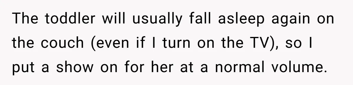 The toddler will usually fall asleep again on the couch (even if I turn on the TV), so I put a show on for her at a normal volume.
