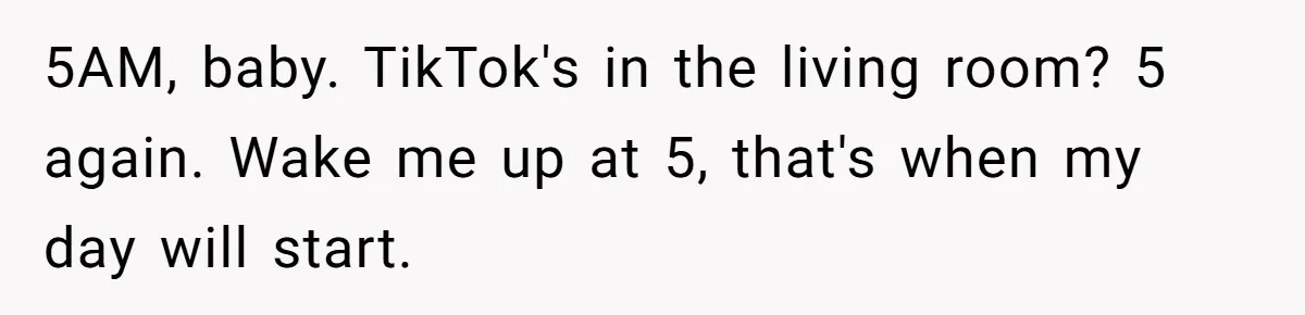 5AM, baby. TikTok's in the living room? 5 again. Wake me up at 5, that's when my day will start.