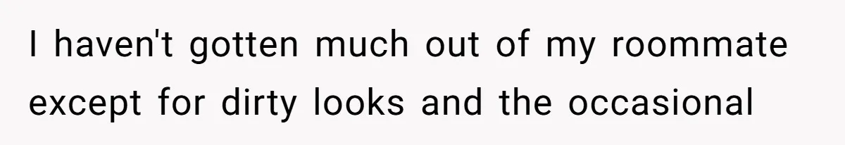 I haven't gotten much out of my roommate except for dirty looks and the occasional