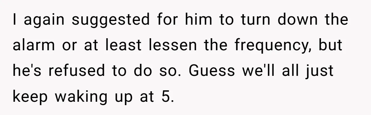 I again suggested for him to turn down the alarm or at least lessen the frequency, but he's refused to do so. Guess we'll all just keep waking up at...
