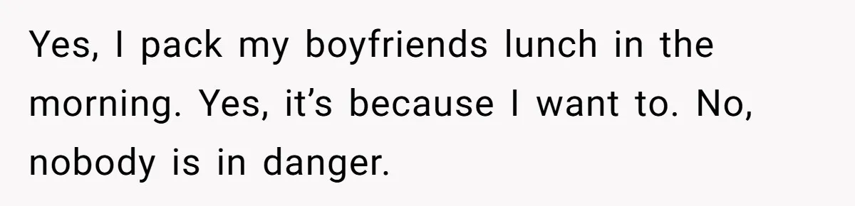 Yes, I pack my boyfriends lunch in the morning. Yes, it’s because I want to. No, nobody is in danger.