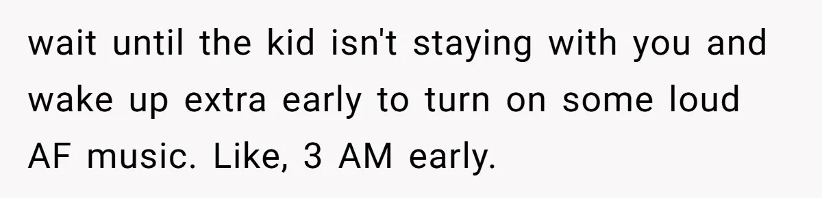 wait until the kid isn't staying with you and wake up extra early to turn on some loud AF music. Like, 3 AM early.
