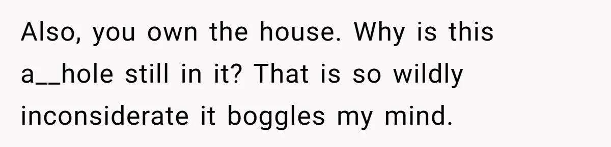 Also, you own the house. Why is this a__hole still in it? That is so wildly inconsiderate it boggles my mind.