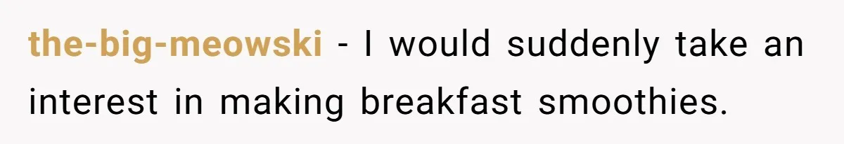 the-big-meowski − I would suddenly take an interest in making breakfast smoothies.