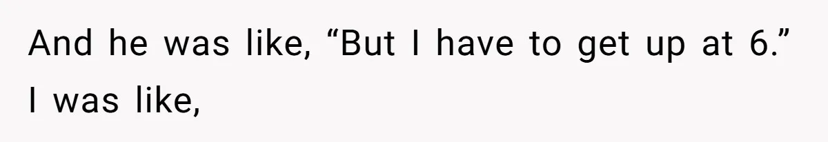 And he was like, “But I have to get up at 6.” I was like,
