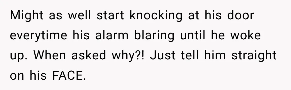 Might as well start knocking at his door everytime his alarm blaring until he woke up. When asked why?! Just tell him straight on his FACE.