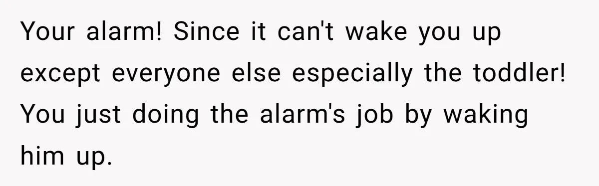 Your alarm! Since it can't wake you up except everyone else especially the toddler! You just doing the alarm's job by waking him up.