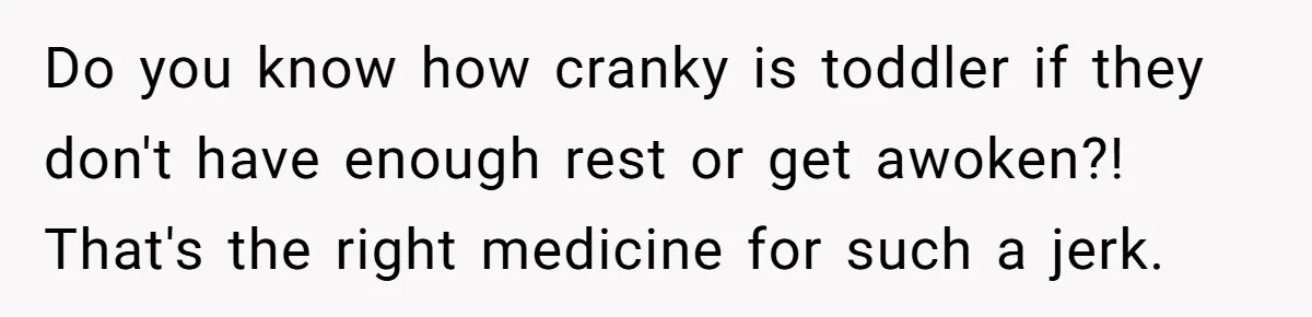 Do you know how cranky is toddler if they don't have enough rest or get awoken?! That's the right medicine for such a jerk.