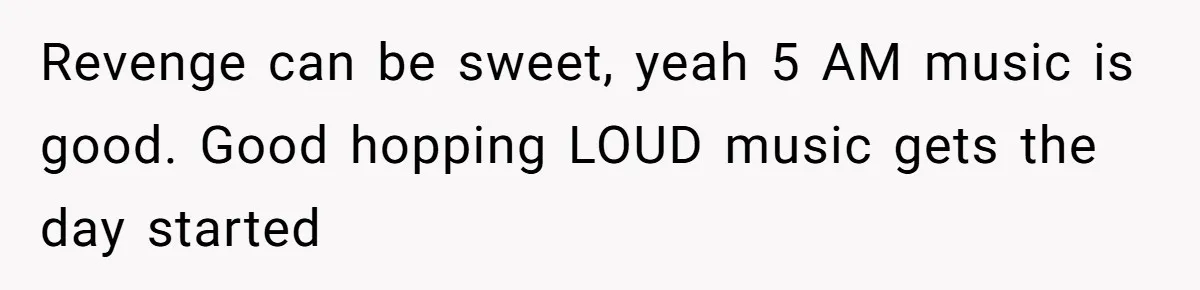 Revenge can be sweet, yeah 5 AM music is good. Good hopping LOUD music gets the day started