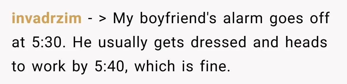 invadrzim − > My boyfriend's alarm goes off at 5:30. He usually gets dressed and heads to work by 5:40, which is fine.