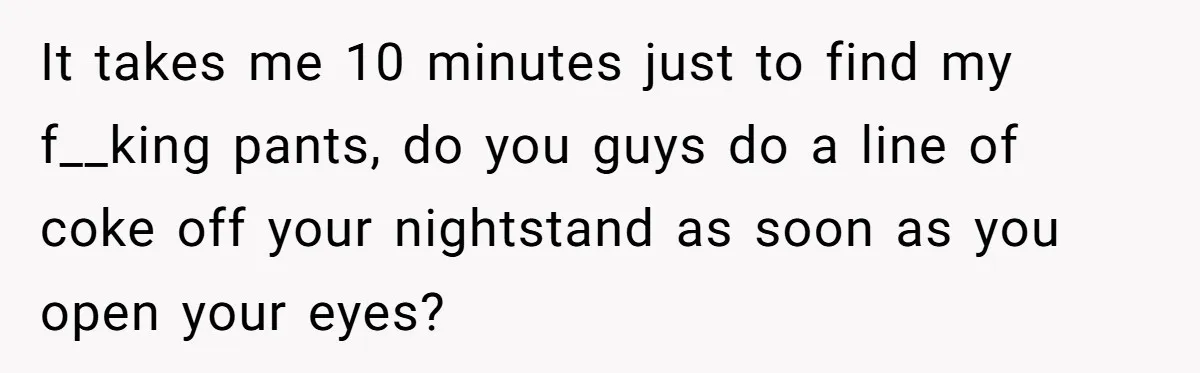 It takes me 10 minutes just to find my f__king pants, do you guys do a line of coke off your nightstand as soon as you open your eyes?