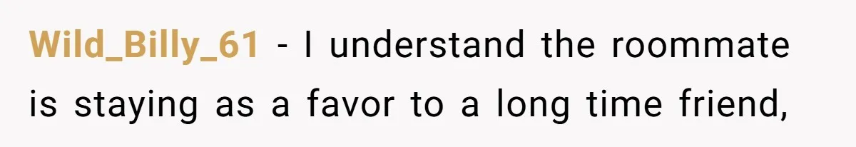 Wild_Billy_61 − I understand the roommate is staying as a favor to a long time friend,