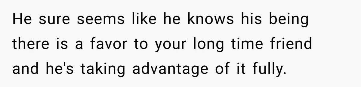 He sure seems like he knows his being there is a favor to your long time friend and he's taking advantage of it fully.
