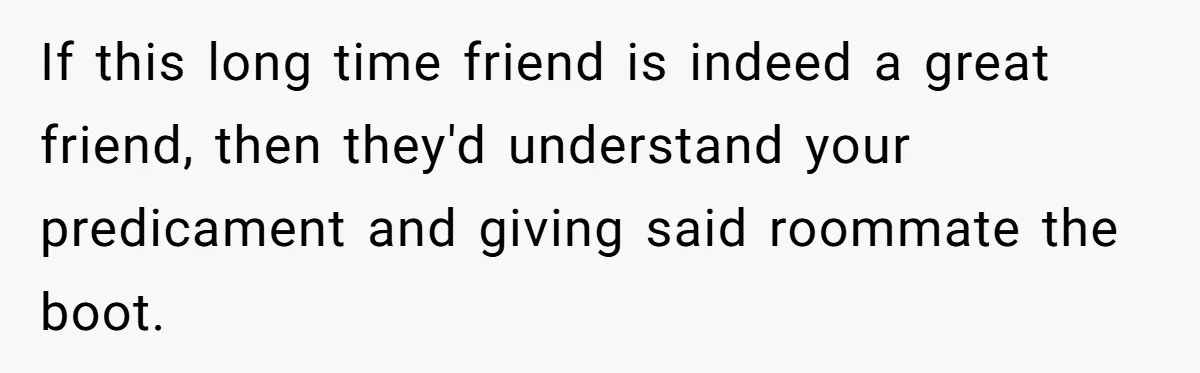 If this long time friend is indeed a great friend, then they'd understand your predicament and giving said roommate the boot.