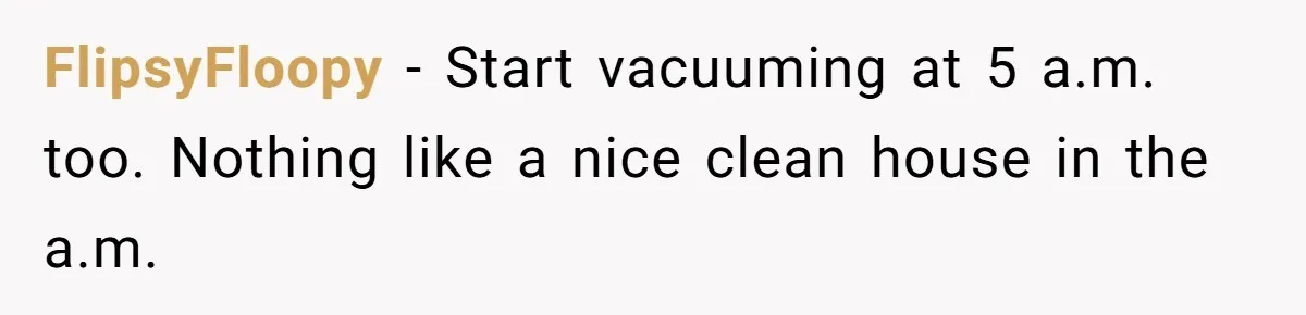 FlipsyFloopy − Start vacuuming at 5 a.m. too. Nothing like a nice clean house in the a.m.