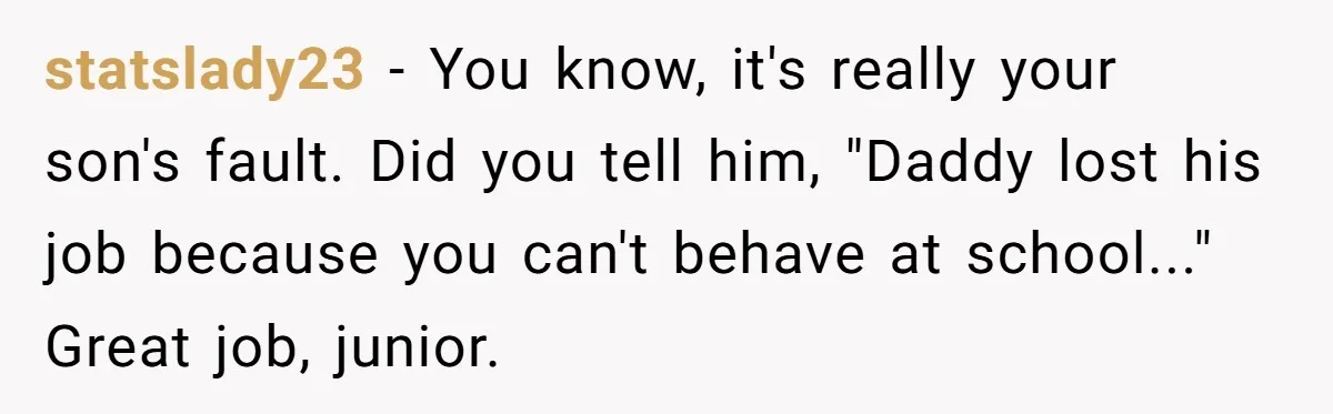 statslady23 − You know, it's really your son's fault. Did you tell him, "Daddy lost his job because you can't behave at school..." Great job, junior.