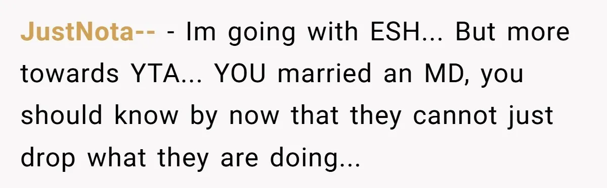 JustNota-- − Im going with ESH... But more towards YTA... YOU married an MD, you should know by now that they cannot just drop what they are doing...