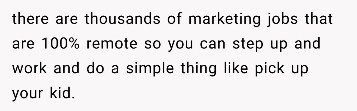 there are thousands of marketing jobs that are 100% remote so you can step up and work and do a simple thing like pick up your kid.