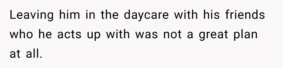 Leaving him in the daycare with his friends who he acts up with was not a great plan at all.