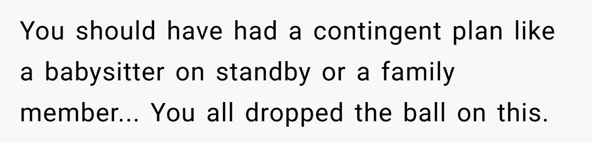 You should have had a contingent plan like a babysitter on standby or a family member... You all dropped the ball on this.