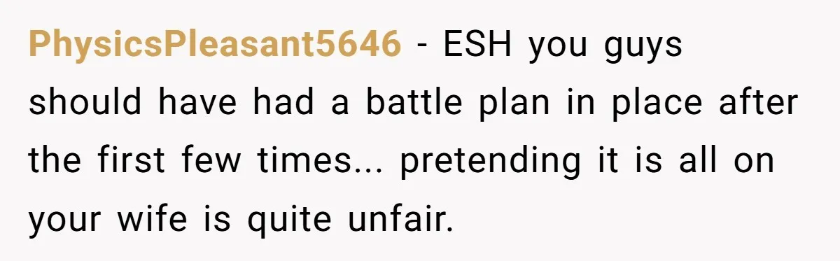 PhysicsPleasant5646 − ESH you guys should have had a battle plan in place after the first few times... pretending it is all on your wife is quite unfair.
