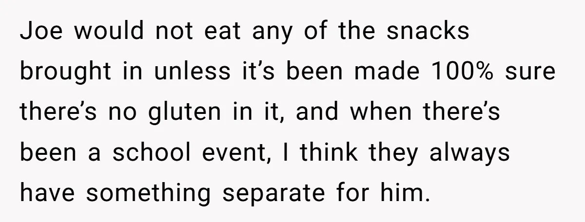 Joe would not eat any of the snacks brought in unless it’s been made 100% sure there’s no gluten in it, and when there’s been a school event, I think...
