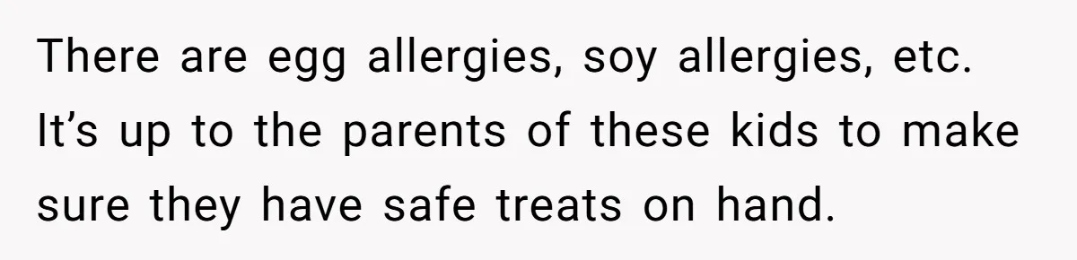 There are egg allergies, soy allergies, etc. It’s up to the parents of these kids to make sure they have safe treats on hand.