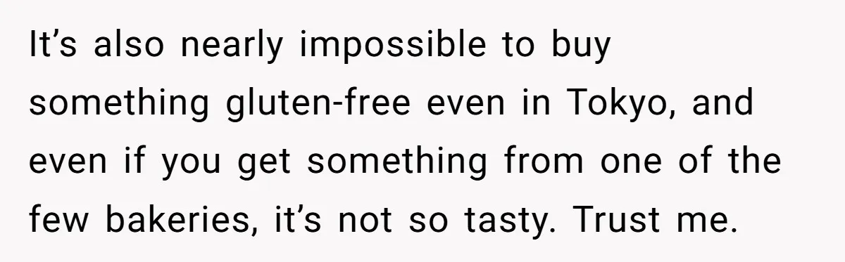 It’s also nearly impossible to buy something gluten-free even in Tokyo, and even if you get something from one of the few bakeries, it’s not so tasty. Trust me.