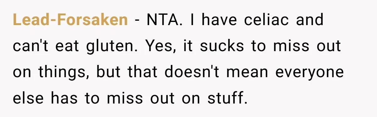 Lead-Forsaken − NTA. I have celiac and can't eat gluten. Yes, it sucks to miss out on things, but that doesn't mean everyone else has to miss out on stuff.