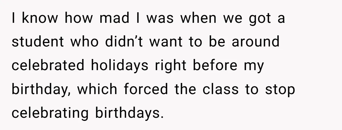 I know how mad I was when we got a student who didn’t want to be around celebrated holidays right before my birthday, which forced the class to stop celebrating...