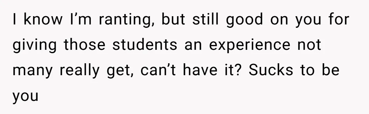 I know I’m ranting, but still good on you for giving those students an experience not many really get, can’t have it? Sucks to be you