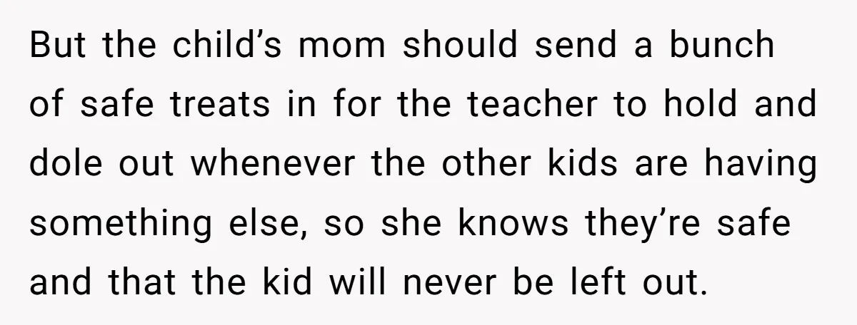But the child’s mom should send a bunch of safe treats in for the teacher to hold and dole out whenever the other kids are having something else, so she...