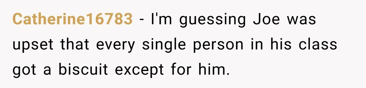 Catherine16783 − I'm guessing Joe was upset that every single person in his class got a biscuit except for him.