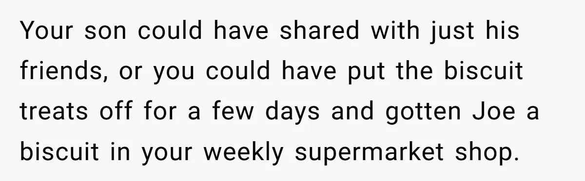 Your son could have shared with just his friends, or you could have put the biscuit treats off for a few days and gotten Joe a biscuit in your weekly...