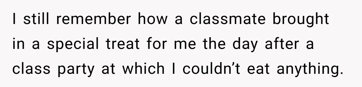 I still remember how a classmate brought in a special treat for me the day after a class party at which I couldn’t eat anything.