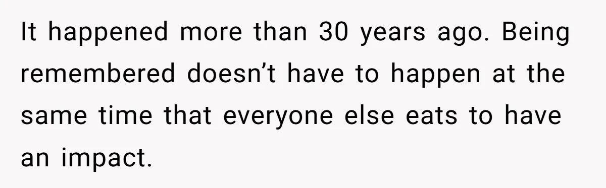 It happened more than 30 years ago. Being remembered doesn’t have to happen at the same time that everyone else eats to have an impact.
