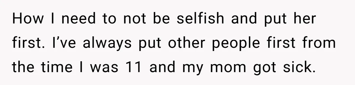How I need to not be selfish and put her first. I’ve always put other people first from the time I was 11 and my mom got sick.