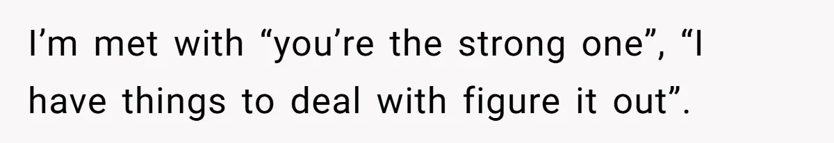 I’m met with “you’re the strong one”, “I have things to deal with figure it out”.