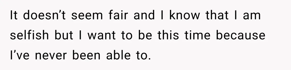 It doesn’t seem fair and I know that I am selfish but I want to be this time because I’ve never been able to.