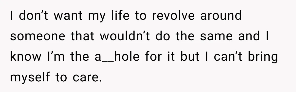 I don’t want my life to revolve around someone that wouldn’t do the same and I know I’m the a__hole for it but I can’t bring myself to care.