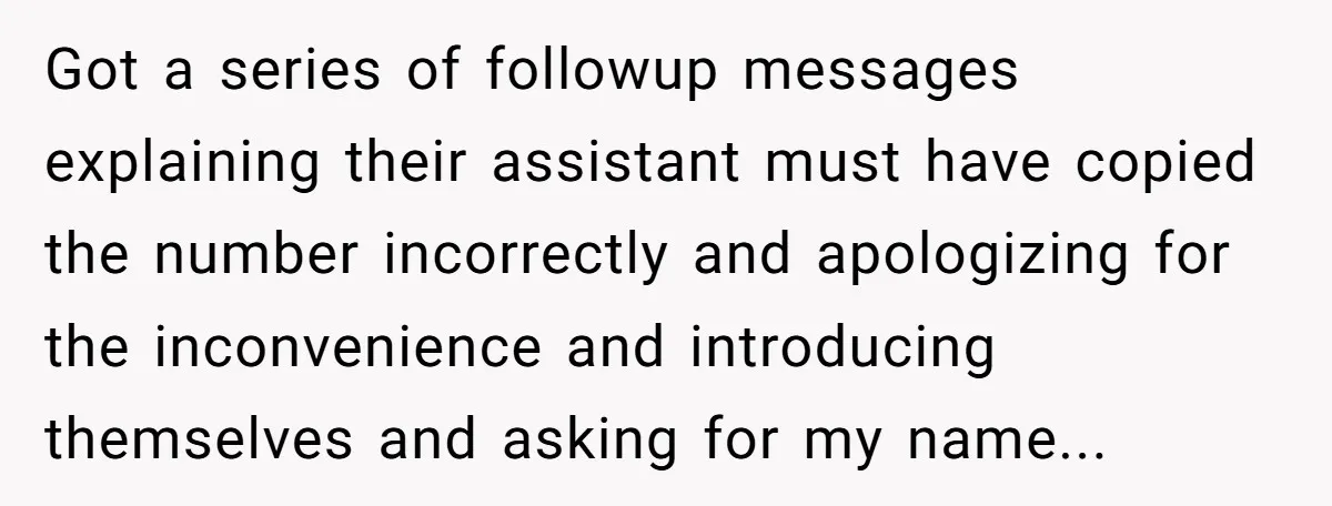 Got a series of followup messages explaining their assistant must have copied the number incorrectly and apologizing for the inconvenience and introducing themselves and asking for my name...
