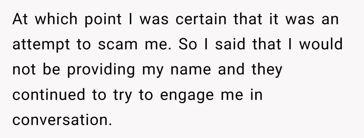 At which point I was certain that it was an attempt to scam me. So I said that I would not be providing my name and they continued to try...