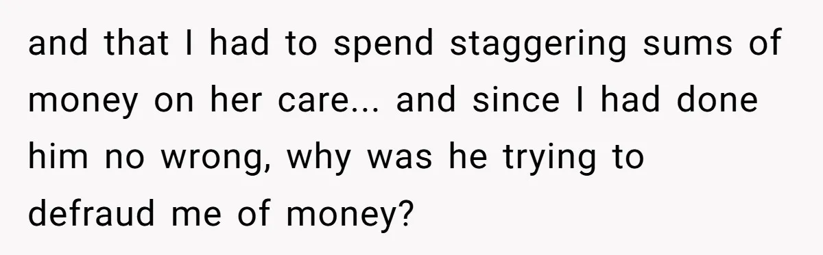 and that I had to spend staggering sums of money on her care... and since I had done him no wrong, why was he trying to defraud me of money?