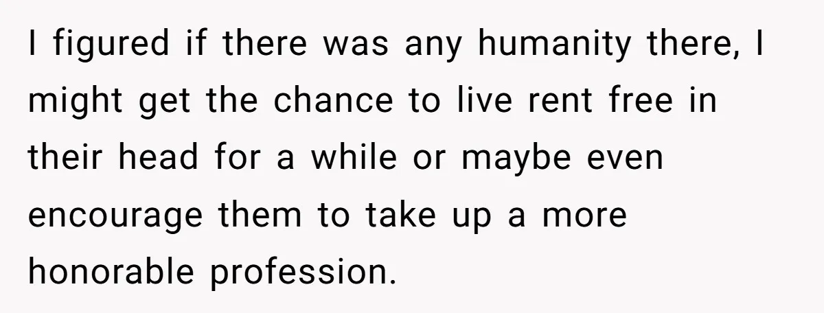 I figured if there was any humanity there, I might get the chance to live rent free in their head for a while or maybe even encourage them to take...