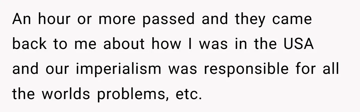 An hour or more passed and they came back to me about how I was in the USA and our imperialism was responsible for all the worlds problems, etc.